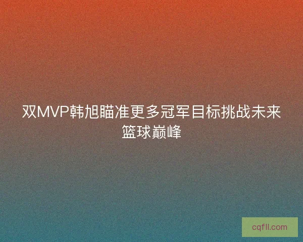 双MVP韩旭瞄准更多冠军目标挑战未来篮球巅峰