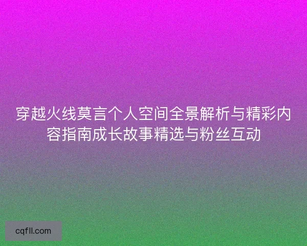穿越火线莫言个人空间全景解析与精彩内容指南成长故事精选与粉丝互动