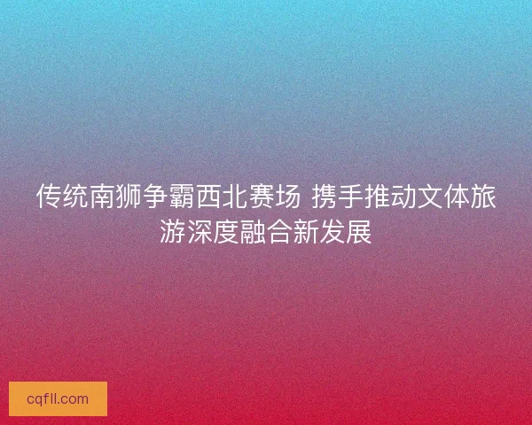 传统南狮争霸西北赛场 携手推动文体旅游深度融合新发展