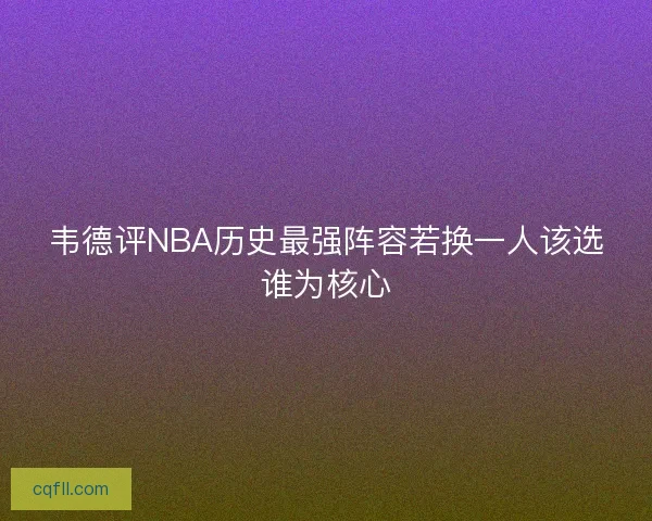 韦德评NBA历史最强阵容若换一人该选谁为核心